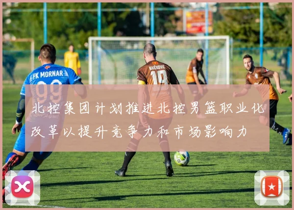 北控集团计划推进北控男篮职业化改革以提升竞争力和市场影响力