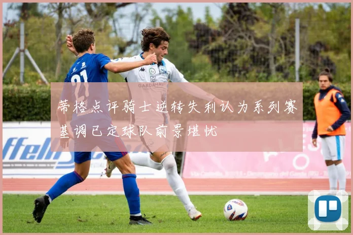 蒂格点评骑士逆转失利认为系列赛基调已定球队前景堪忧