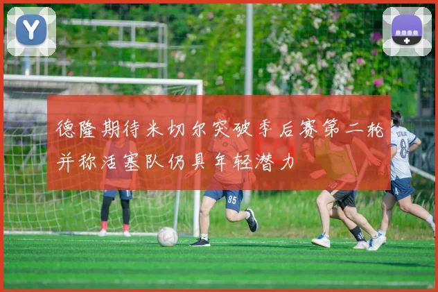 德隆期待米切尔突破季后赛第二轮并称活塞队仍具年轻潜力