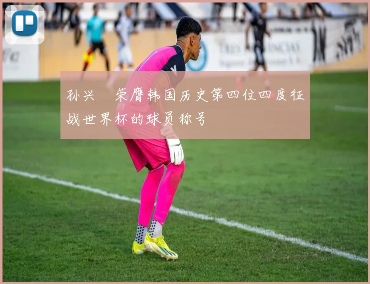 孙兴慜荣膺韩国历史第四位四度征战世界杯的球员称号
