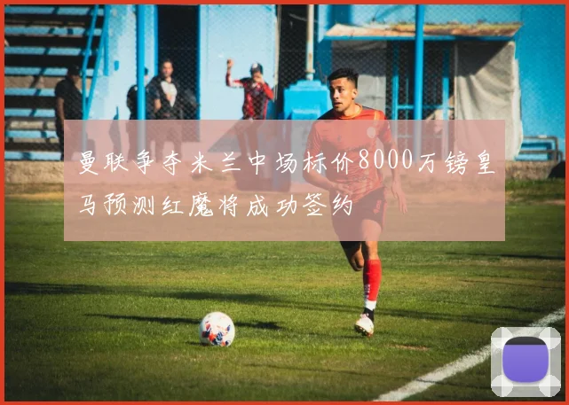 曼联争夺米兰中场标价8000万镑皇马预测红魔将成功签约