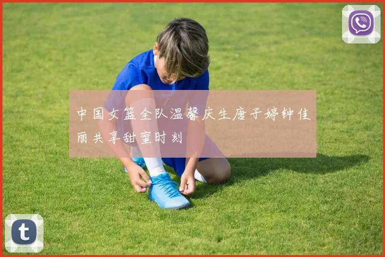 中国女篮全队温馨庆生唐子婷钟佳丽共享甜蜜时刻