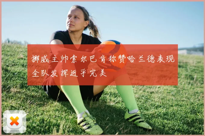 挪威主帅索尔巴肯称赞哈兰德表现全队发挥近乎完美
