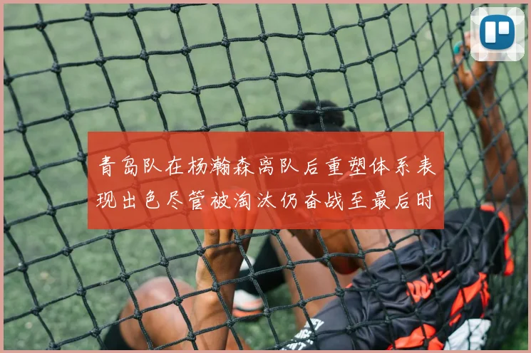 青岛队在杨瀚森离队后重塑体系表现出色尽管被淘汰仍奋战至最后时刻