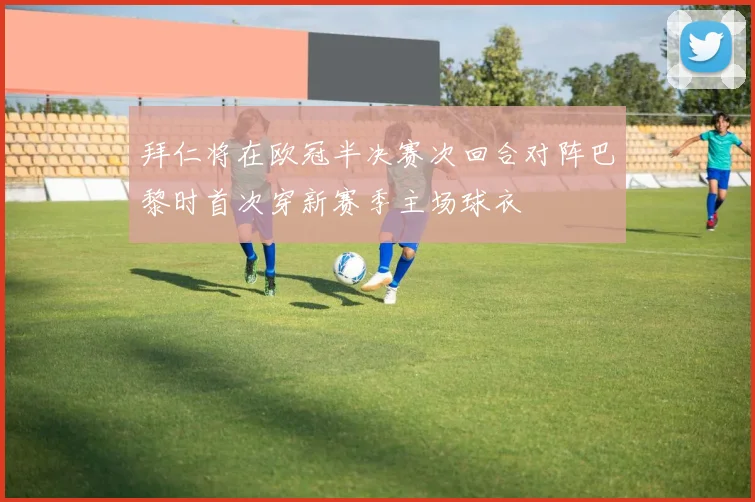 拜仁将在欧冠半决赛次回合对阵巴黎时首次穿新赛季主场球衣