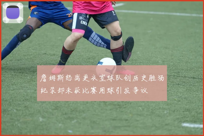 詹姆斯怒离更衣室球队创历史胜场纪录却未获比赛用球引发争议
