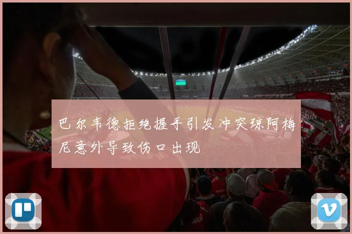 巴尔韦德拒绝握手引发冲突琼阿梅尼意外导致伤口出现